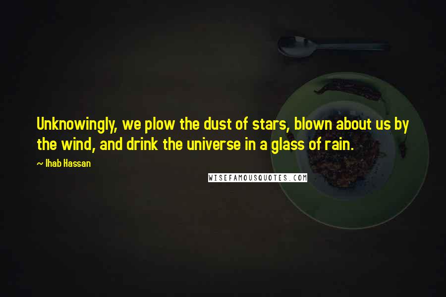 Ihab Hassan Quotes: Unknowingly, we plow the dust of stars, blown about us by the wind, and drink the universe in a glass of rain.