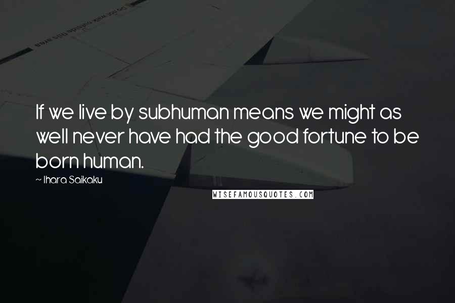 Ihara Saikaku Quotes: If we live by subhuman means we might as well never have had the good fortune to be born human.