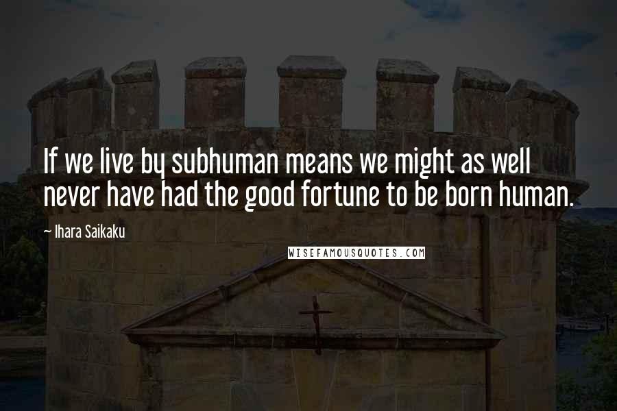 Ihara Saikaku Quotes: If we live by subhuman means we might as well never have had the good fortune to be born human.