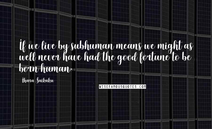 Ihara Saikaku Quotes: If we live by subhuman means we might as well never have had the good fortune to be born human.