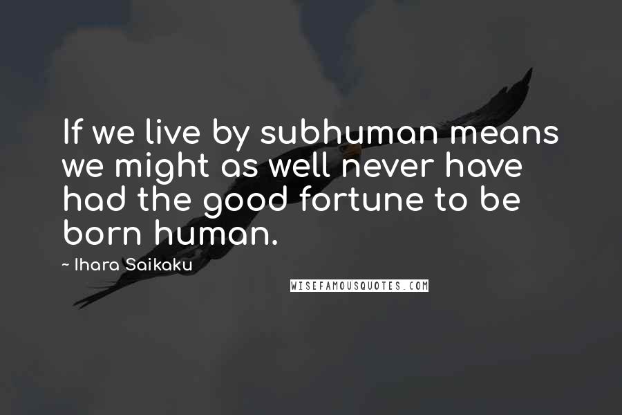 Ihara Saikaku Quotes: If we live by subhuman means we might as well never have had the good fortune to be born human.