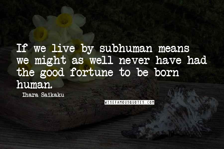 Ihara Saikaku Quotes: If we live by subhuman means we might as well never have had the good fortune to be born human.