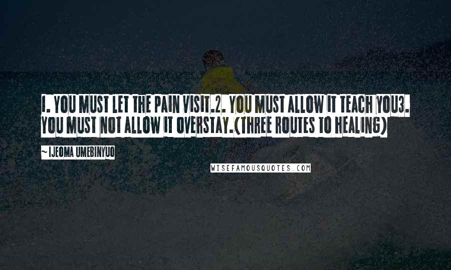 Ijeoma Umebinyuo Quotes: 1. You must let the pain visit.2. You must allow it teach you3. You must not allow it overstay.(Three routes to healing)