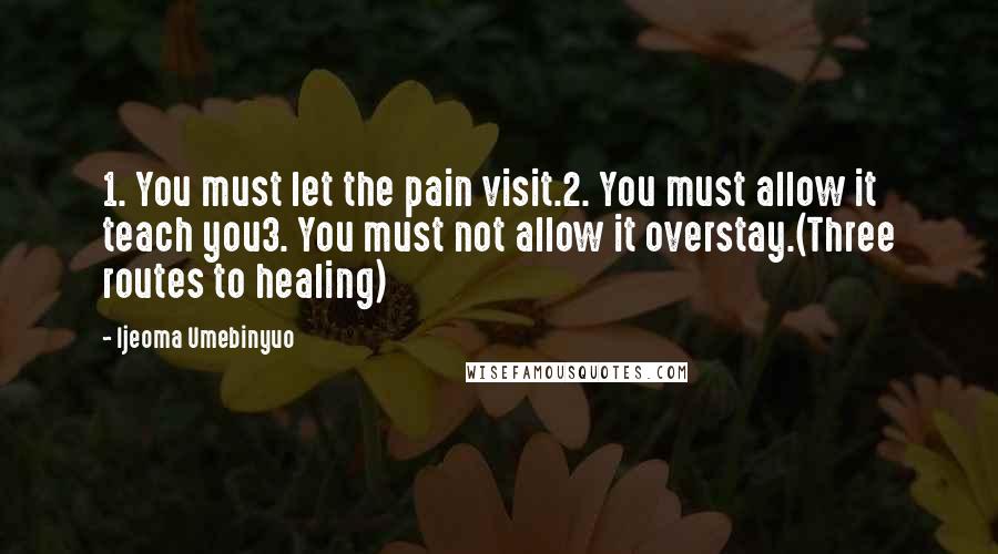 Ijeoma Umebinyuo Quotes: 1. You must let the pain visit.2. You must allow it teach you3. You must not allow it overstay.(Three routes to healing)