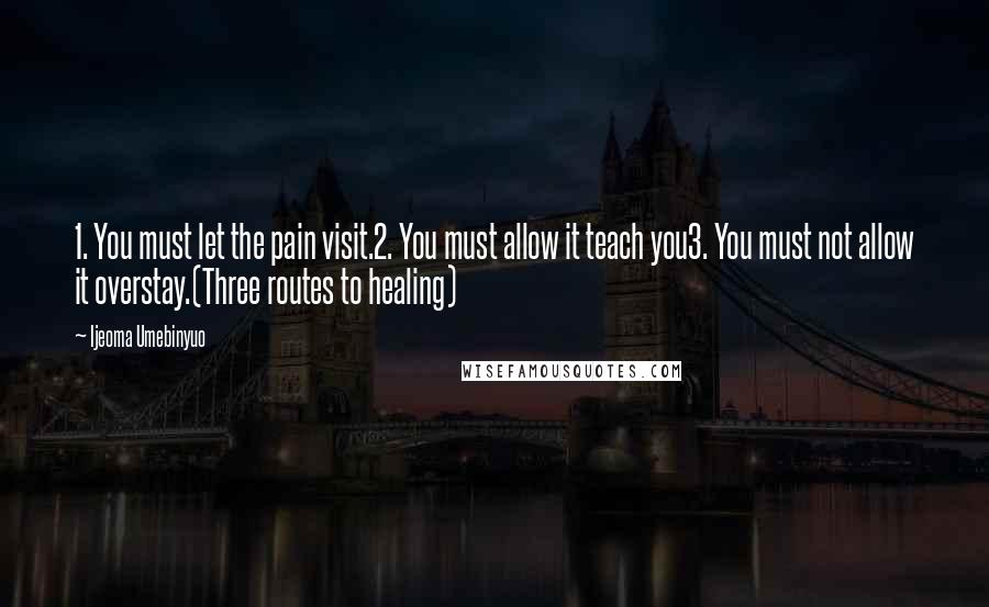 Ijeoma Umebinyuo Quotes: 1. You must let the pain visit.2. You must allow it teach you3. You must not allow it overstay.(Three routes to healing)