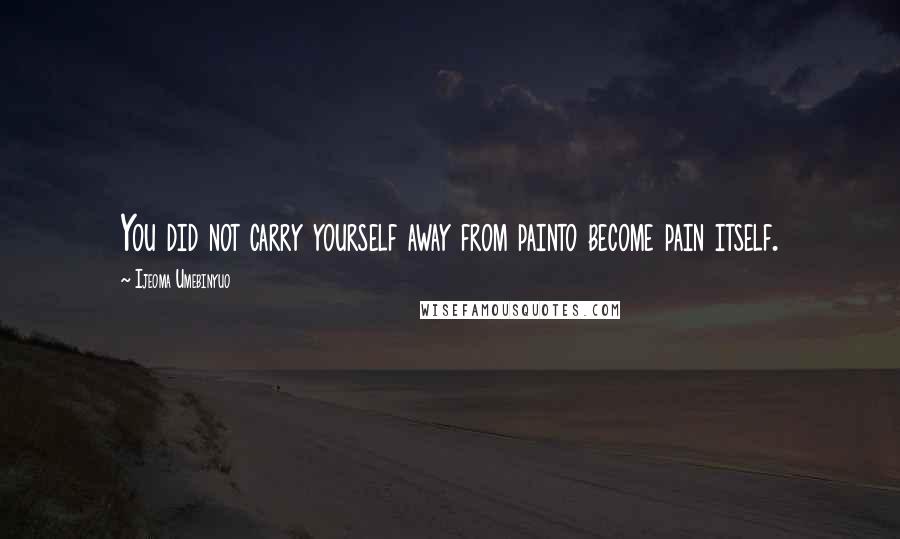 Ijeoma Umebinyuo Quotes: You did not carry yourself away from painto become pain itself.