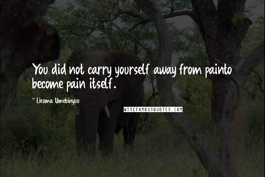 Ijeoma Umebinyuo Quotes: You did not carry yourself away from painto become pain itself.