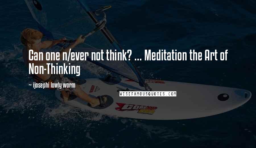 Ijosephi Lowly Worm Quotes: Can one n/ever not think? ... Meditation the Art of Non-Thinking