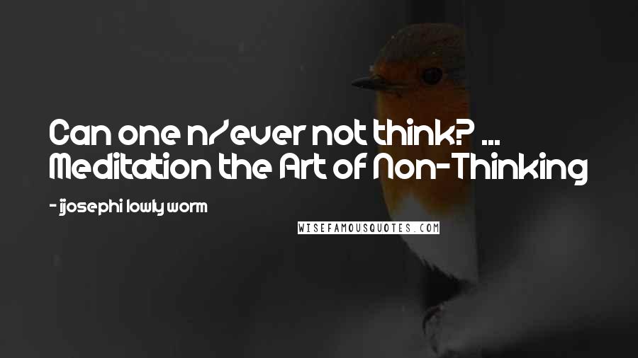 Ijosephi Lowly Worm Quotes: Can one n/ever not think? ... Meditation the Art of Non-Thinking