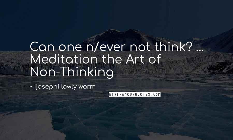 Ijosephi Lowly Worm Quotes: Can one n/ever not think? ... Meditation the Art of Non-Thinking