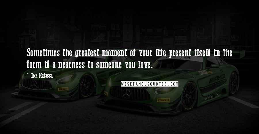 Ika Natassa Quotes: Sometimes the greatest moment of your life present itself in the form if a nearness to someone you love.