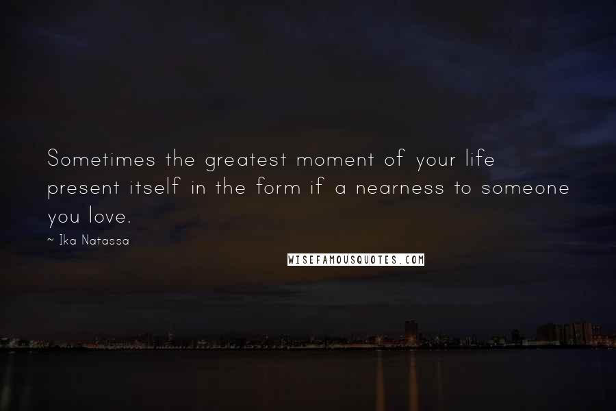 Ika Natassa Quotes: Sometimes the greatest moment of your life present itself in the form if a nearness to someone you love.