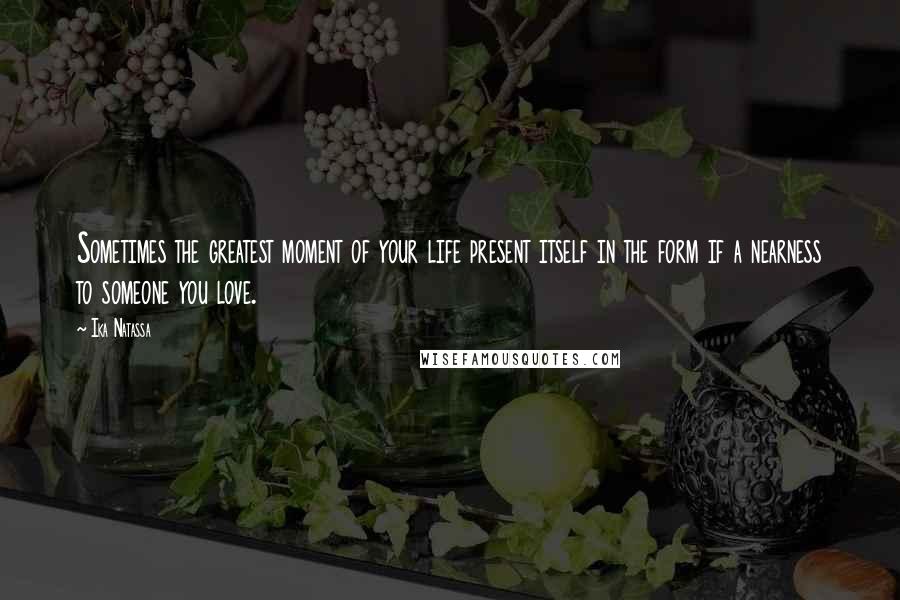 Ika Natassa Quotes: Sometimes the greatest moment of your life present itself in the form if a nearness to someone you love.