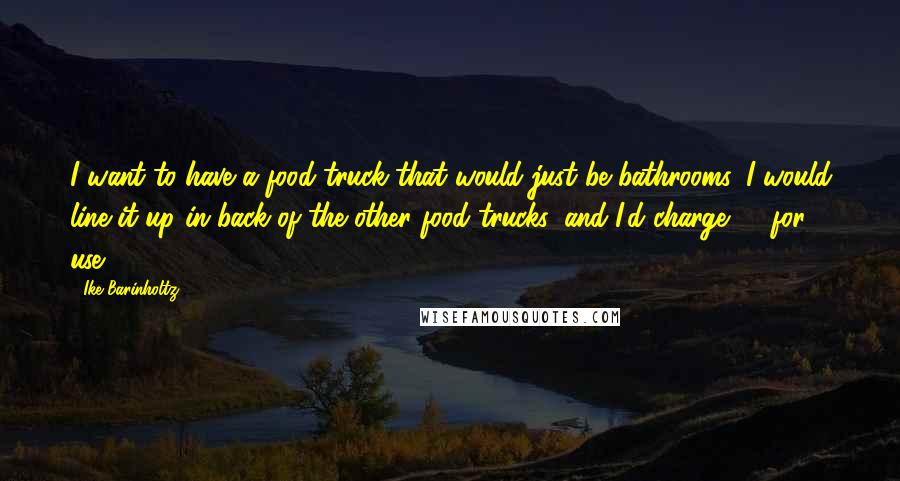 Ike Barinholtz Quotes: I want to have a food truck that would just be bathrooms. I would line it up in back of the other food trucks, and I'd charge $1 for use.