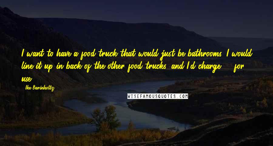 Ike Barinholtz Quotes: I want to have a food truck that would just be bathrooms. I would line it up in back of the other food trucks, and I'd charge $1 for use.