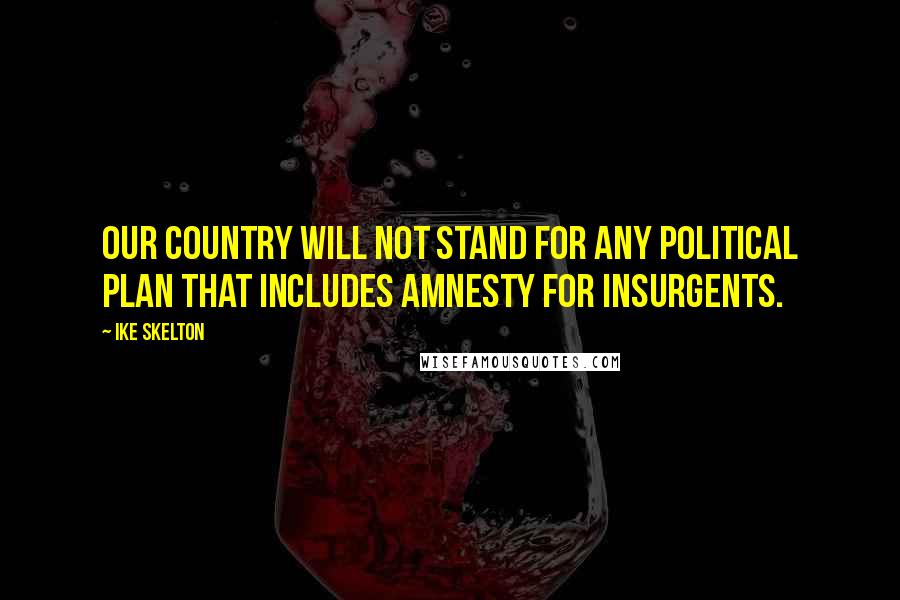 Ike Skelton Quotes: Our country will not stand for any political plan that includes amnesty for insurgents.