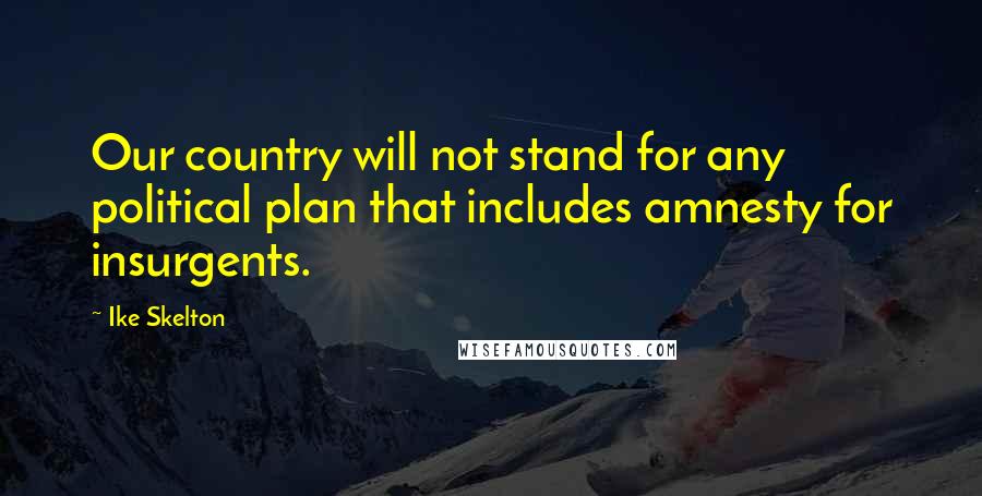 Ike Skelton Quotes: Our country will not stand for any political plan that includes amnesty for insurgents.