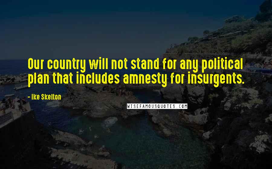 Ike Skelton Quotes: Our country will not stand for any political plan that includes amnesty for insurgents.