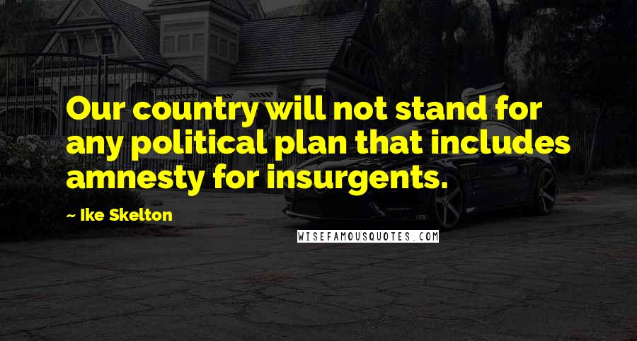 Ike Skelton Quotes: Our country will not stand for any political plan that includes amnesty for insurgents.