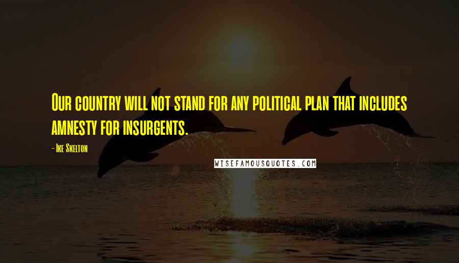 Ike Skelton Quotes: Our country will not stand for any political plan that includes amnesty for insurgents.