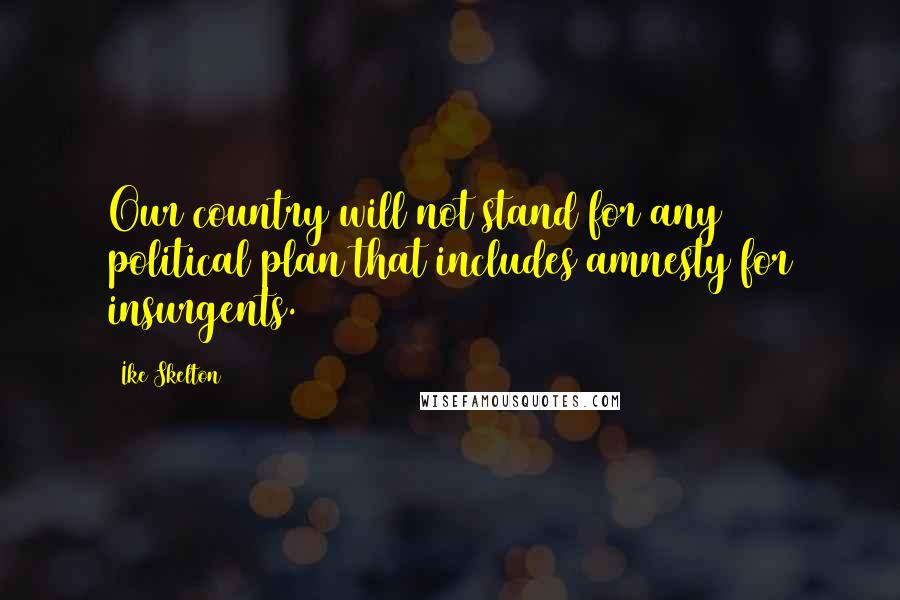 Ike Skelton Quotes: Our country will not stand for any political plan that includes amnesty for insurgents.