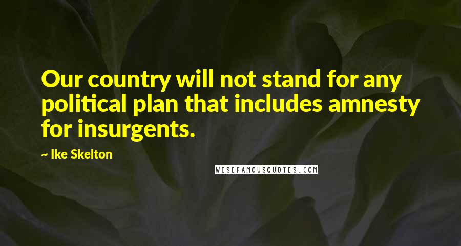 Ike Skelton Quotes: Our country will not stand for any political plan that includes amnesty for insurgents.