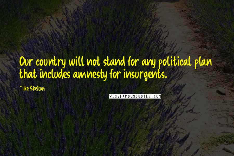 Ike Skelton Quotes: Our country will not stand for any political plan that includes amnesty for insurgents.