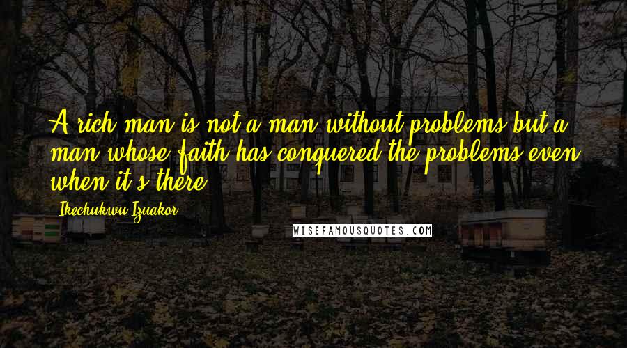 Ikechukwu Izuakor Quotes: A rich man is not a man without problems but a man whose faith has conquered the problems even when it's there.