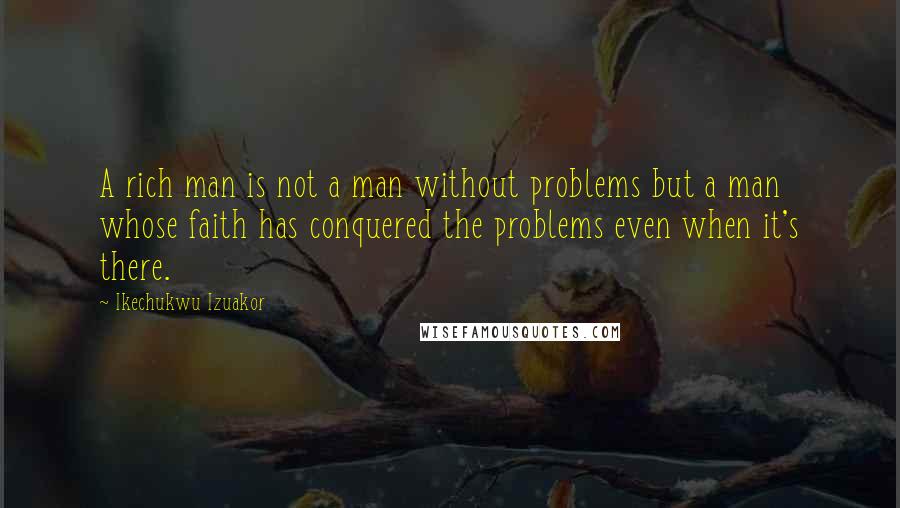 Ikechukwu Izuakor Quotes: A rich man is not a man without problems but a man whose faith has conquered the problems even when it's there.