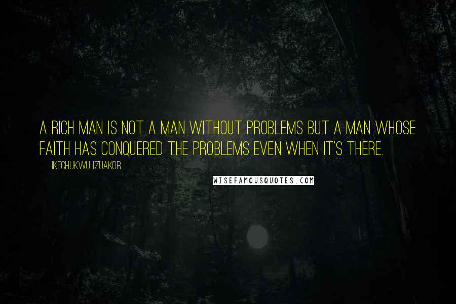 Ikechukwu Izuakor Quotes: A rich man is not a man without problems but a man whose faith has conquered the problems even when it's there.