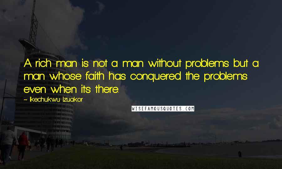 Ikechukwu Izuakor Quotes: A rich man is not a man without problems but a man whose faith has conquered the problems even when it's there.