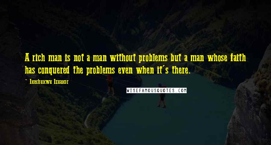 Ikechukwu Izuakor Quotes: A rich man is not a man without problems but a man whose faith has conquered the problems even when it's there.