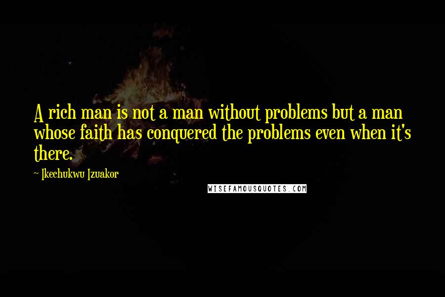 Ikechukwu Izuakor Quotes: A rich man is not a man without problems but a man whose faith has conquered the problems even when it's there.