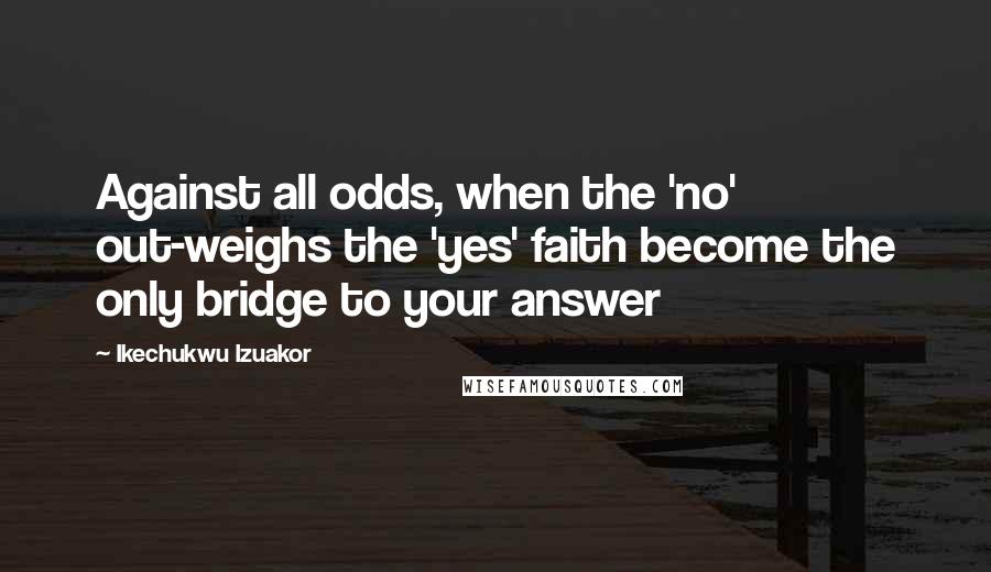 Ikechukwu Izuakor Quotes: Against all odds, when the 'no' out-weighs the 'yes' faith become the only bridge to your answer