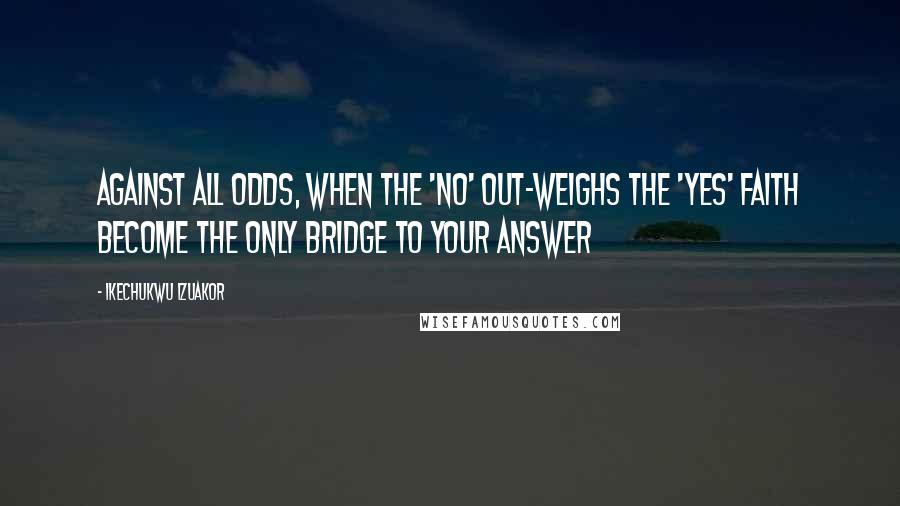 Ikechukwu Izuakor Quotes: Against all odds, when the 'no' out-weighs the 'yes' faith become the only bridge to your answer