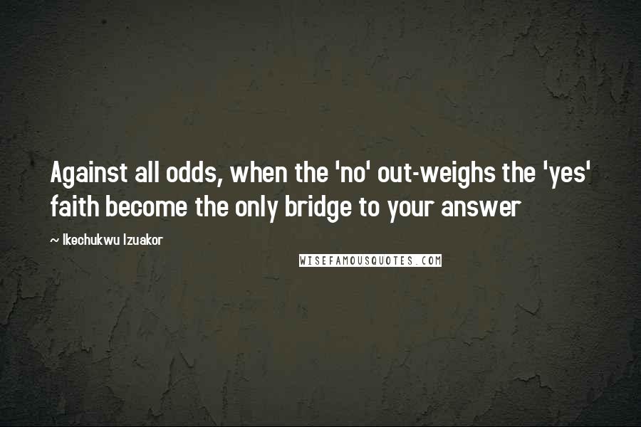 Ikechukwu Izuakor Quotes: Against all odds, when the 'no' out-weighs the 'yes' faith become the only bridge to your answer