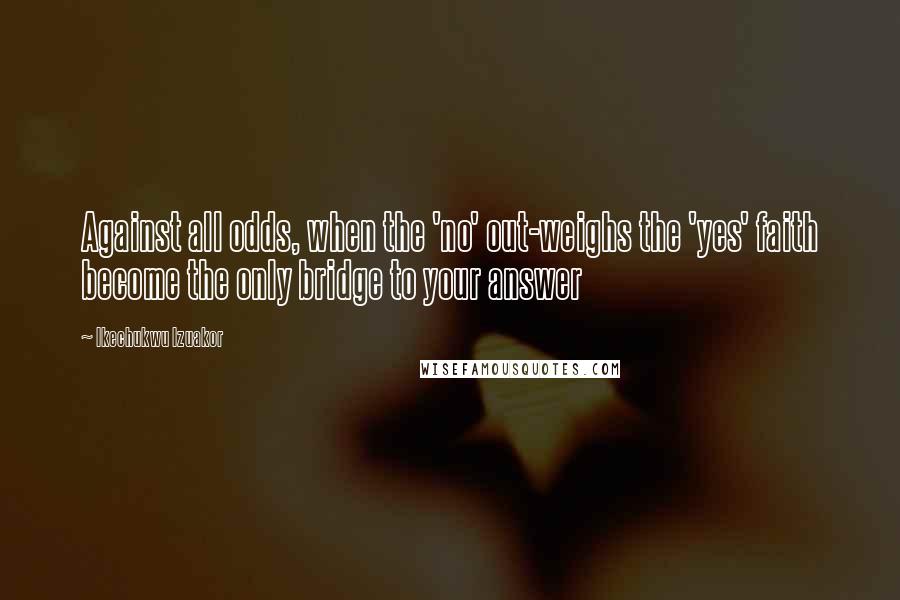 Ikechukwu Izuakor Quotes: Against all odds, when the 'no' out-weighs the 'yes' faith become the only bridge to your answer