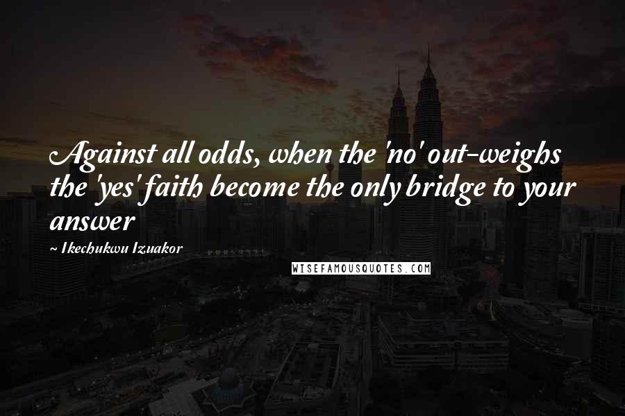 Ikechukwu Izuakor Quotes: Against all odds, when the 'no' out-weighs the 'yes' faith become the only bridge to your answer