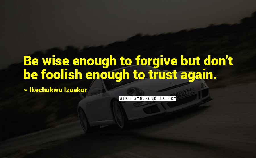 Ikechukwu Izuakor Quotes: Be wise enough to forgive but don't be foolish enough to trust again.