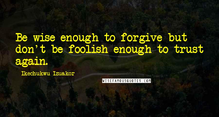 Ikechukwu Izuakor Quotes: Be wise enough to forgive but don't be foolish enough to trust again.