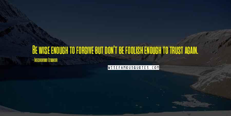 Ikechukwu Izuakor Quotes: Be wise enough to forgive but don't be foolish enough to trust again.