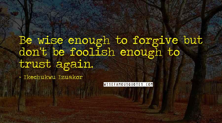 Ikechukwu Izuakor Quotes: Be wise enough to forgive but don't be foolish enough to trust again.