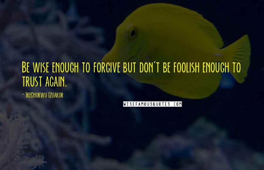 Ikechukwu Izuakor Quotes: Be wise enough to forgive but don't be foolish enough to trust again.