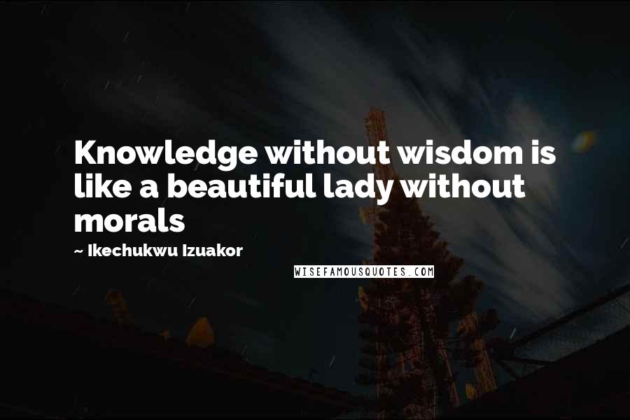 Ikechukwu Izuakor Quotes: Knowledge without wisdom is like a beautiful lady without morals