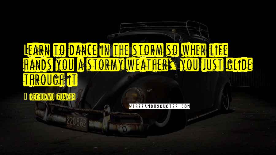 Ikechukwu Izuakor Quotes: Learn to dance in the storm so when life hands you a stormy weather, you just glide through it