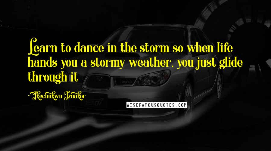 Ikechukwu Izuakor Quotes: Learn to dance in the storm so when life hands you a stormy weather, you just glide through it