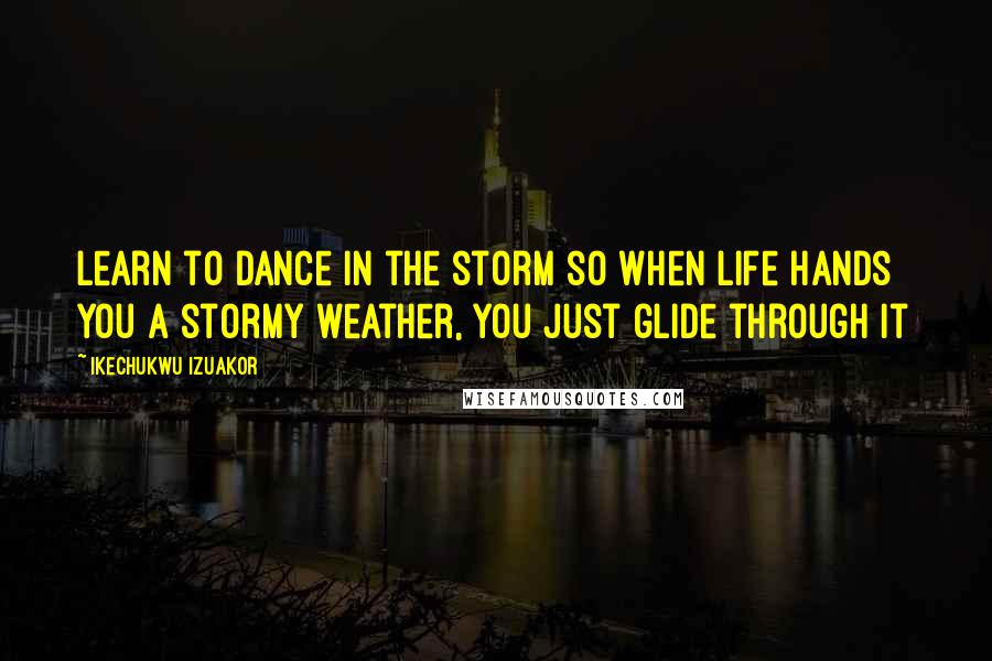 Ikechukwu Izuakor Quotes: Learn to dance in the storm so when life hands you a stormy weather, you just glide through it