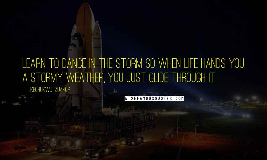 Ikechukwu Izuakor Quotes: Learn to dance in the storm so when life hands you a stormy weather, you just glide through it