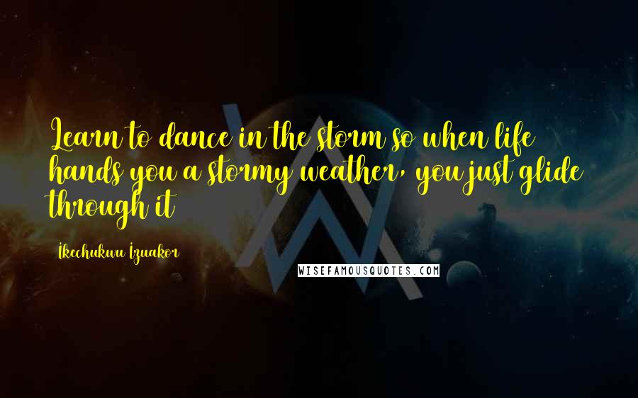 Ikechukwu Izuakor Quotes: Learn to dance in the storm so when life hands you a stormy weather, you just glide through it