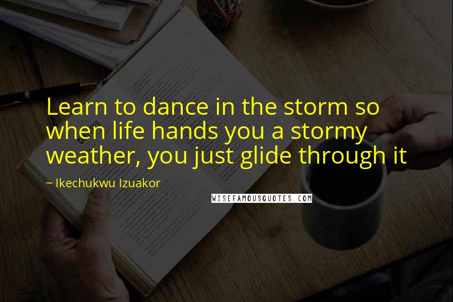 Ikechukwu Izuakor Quotes: Learn to dance in the storm so when life hands you a stormy weather, you just glide through it